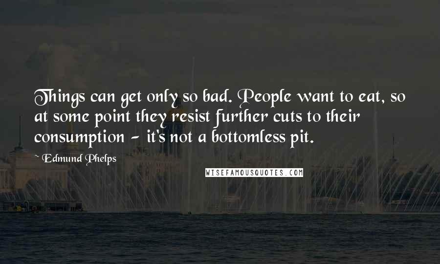 Edmund Phelps Quotes: Things can get only so bad. People want to eat, so at some point they resist further cuts to their consumption - it's not a bottomless pit.