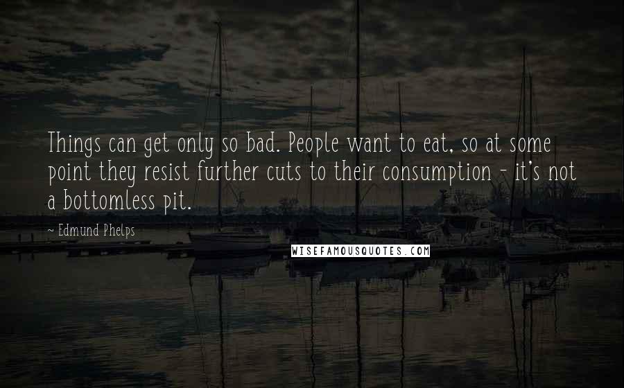 Edmund Phelps Quotes: Things can get only so bad. People want to eat, so at some point they resist further cuts to their consumption - it's not a bottomless pit.