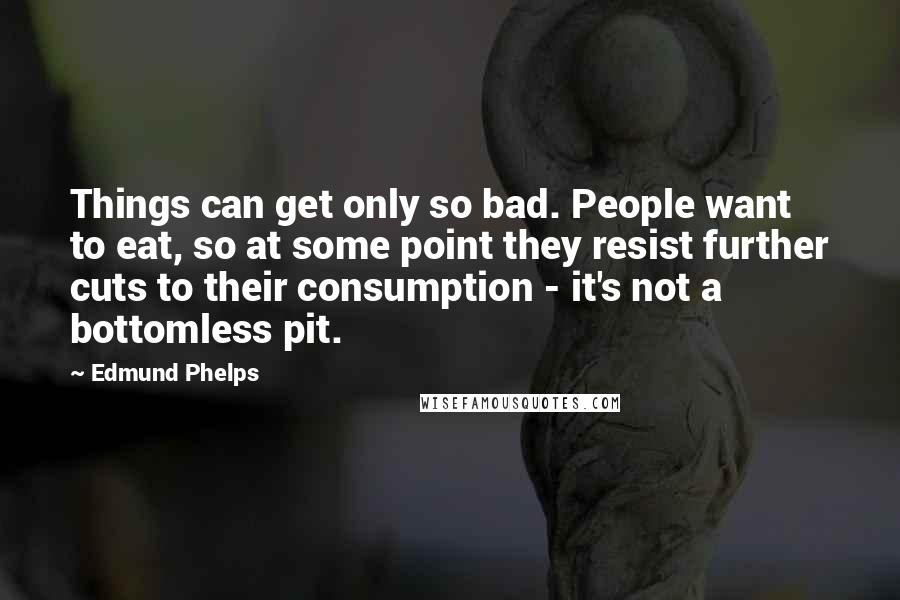 Edmund Phelps Quotes: Things can get only so bad. People want to eat, so at some point they resist further cuts to their consumption - it's not a bottomless pit.