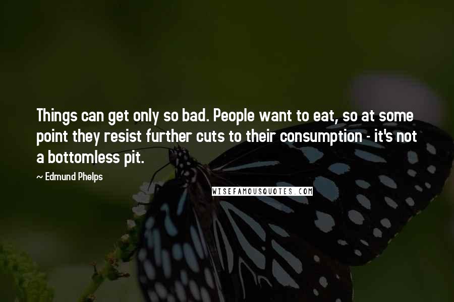 Edmund Phelps Quotes: Things can get only so bad. People want to eat, so at some point they resist further cuts to their consumption - it's not a bottomless pit.