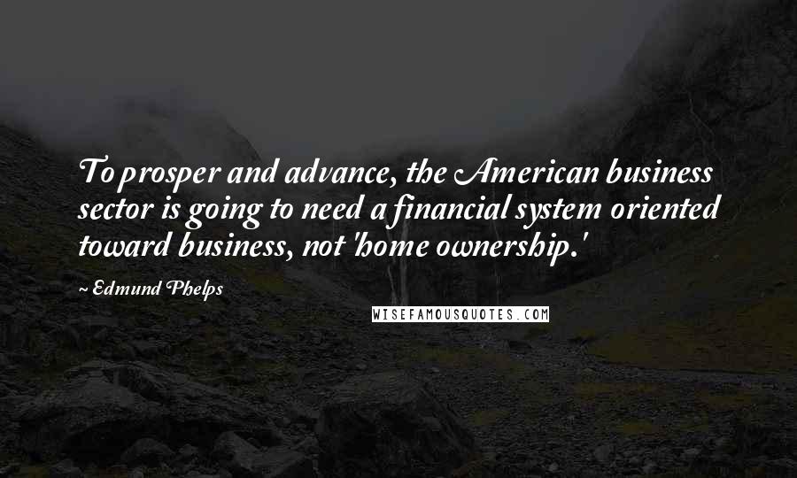 Edmund Phelps Quotes: To prosper and advance, the American business sector is going to need a financial system oriented toward business, not 'home ownership.'