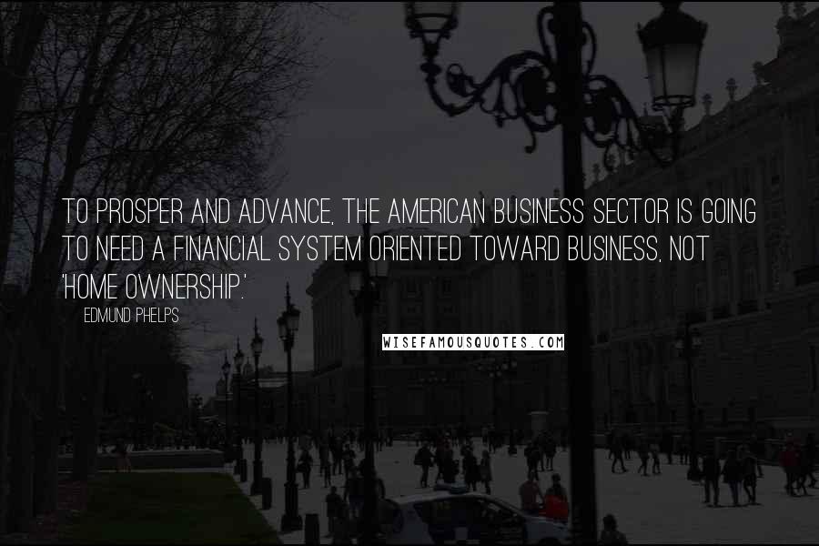 Edmund Phelps Quotes: To prosper and advance, the American business sector is going to need a financial system oriented toward business, not 'home ownership.'