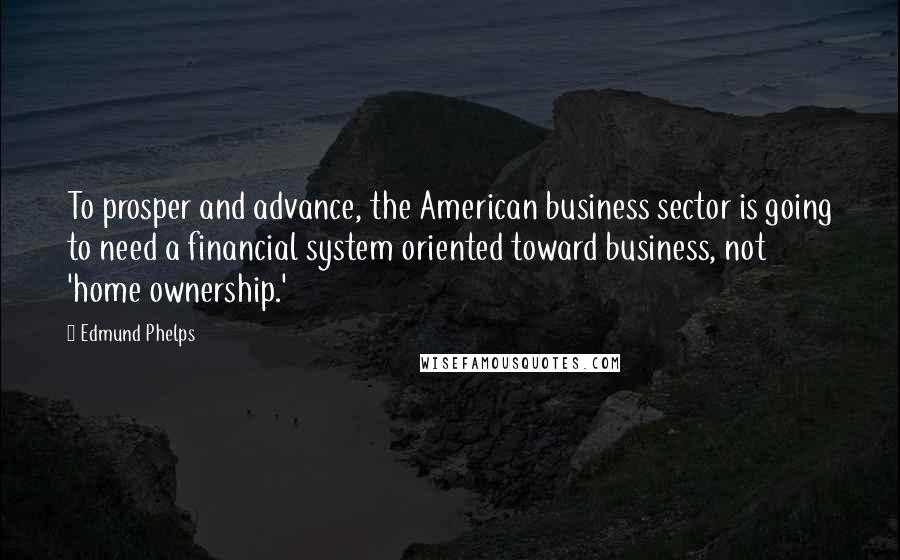 Edmund Phelps Quotes: To prosper and advance, the American business sector is going to need a financial system oriented toward business, not 'home ownership.'