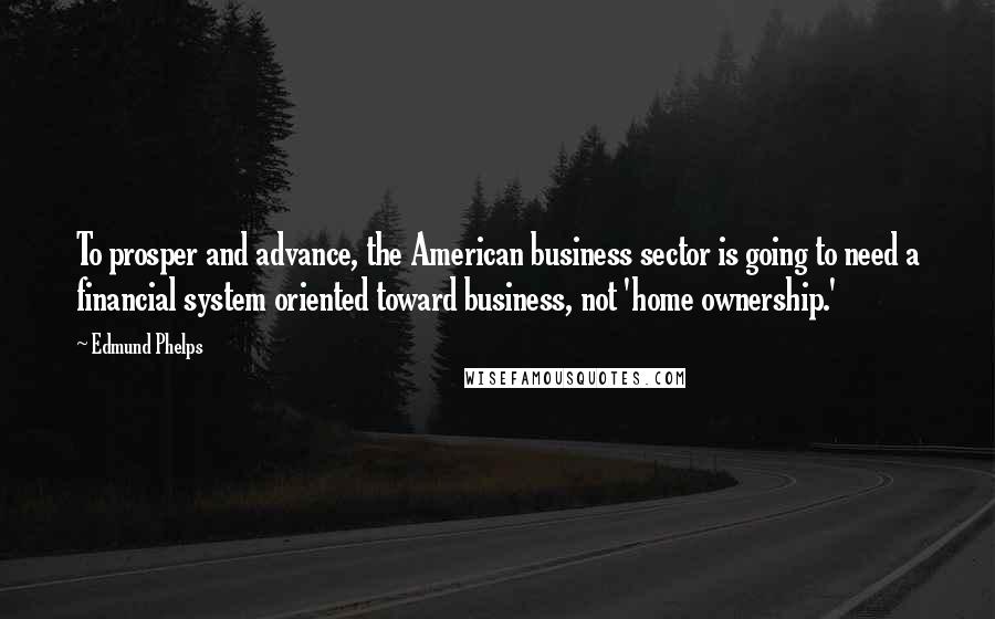 Edmund Phelps Quotes: To prosper and advance, the American business sector is going to need a financial system oriented toward business, not 'home ownership.'