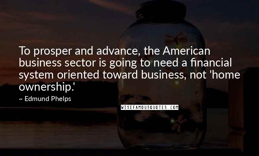 Edmund Phelps Quotes: To prosper and advance, the American business sector is going to need a financial system oriented toward business, not 'home ownership.'