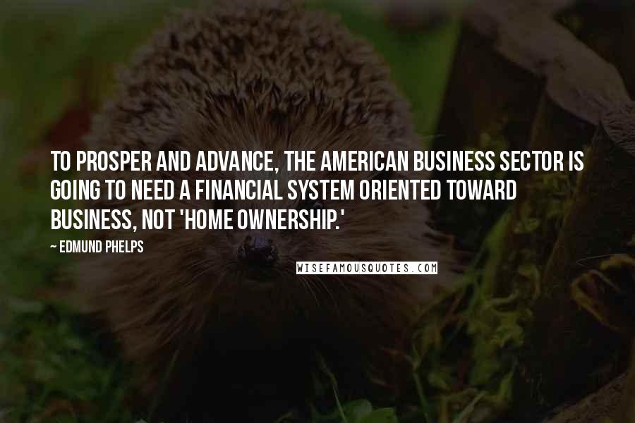 Edmund Phelps Quotes: To prosper and advance, the American business sector is going to need a financial system oriented toward business, not 'home ownership.'