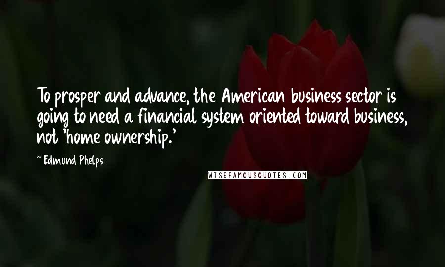 Edmund Phelps Quotes: To prosper and advance, the American business sector is going to need a financial system oriented toward business, not 'home ownership.'