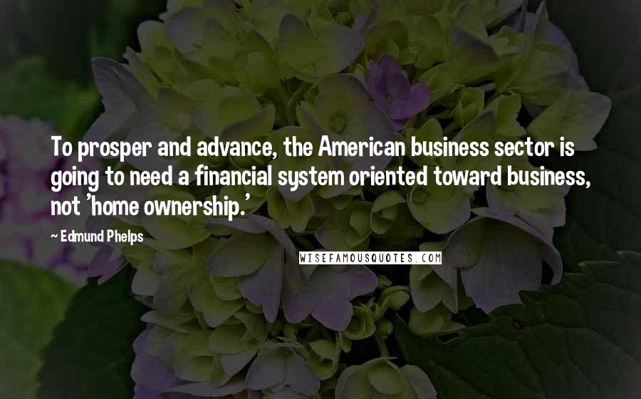 Edmund Phelps Quotes: To prosper and advance, the American business sector is going to need a financial system oriented toward business, not 'home ownership.'