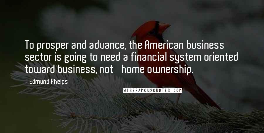 Edmund Phelps Quotes: To prosper and advance, the American business sector is going to need a financial system oriented toward business, not 'home ownership.'