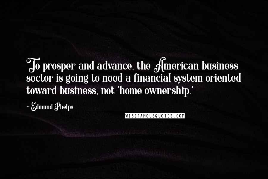 Edmund Phelps Quotes: To prosper and advance, the American business sector is going to need a financial system oriented toward business, not 'home ownership.'