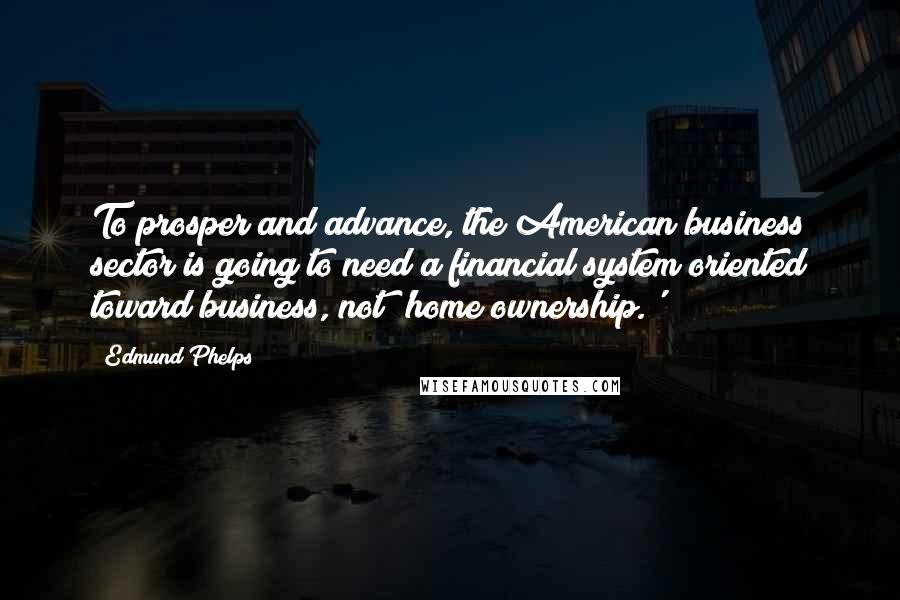 Edmund Phelps Quotes: To prosper and advance, the American business sector is going to need a financial system oriented toward business, not 'home ownership.'