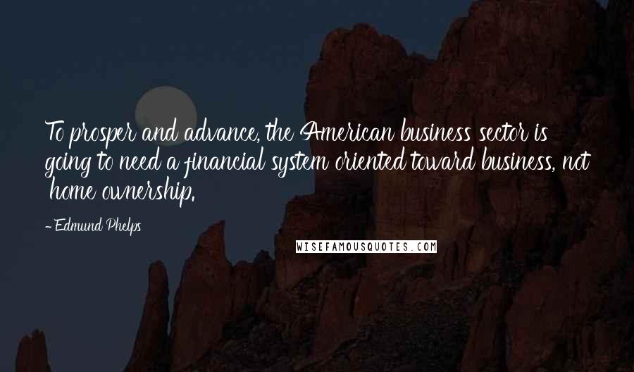 Edmund Phelps Quotes: To prosper and advance, the American business sector is going to need a financial system oriented toward business, not 'home ownership.'