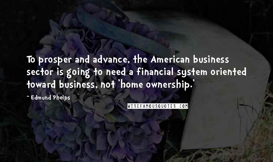 Edmund Phelps Quotes: To prosper and advance, the American business sector is going to need a financial system oriented toward business, not 'home ownership.'