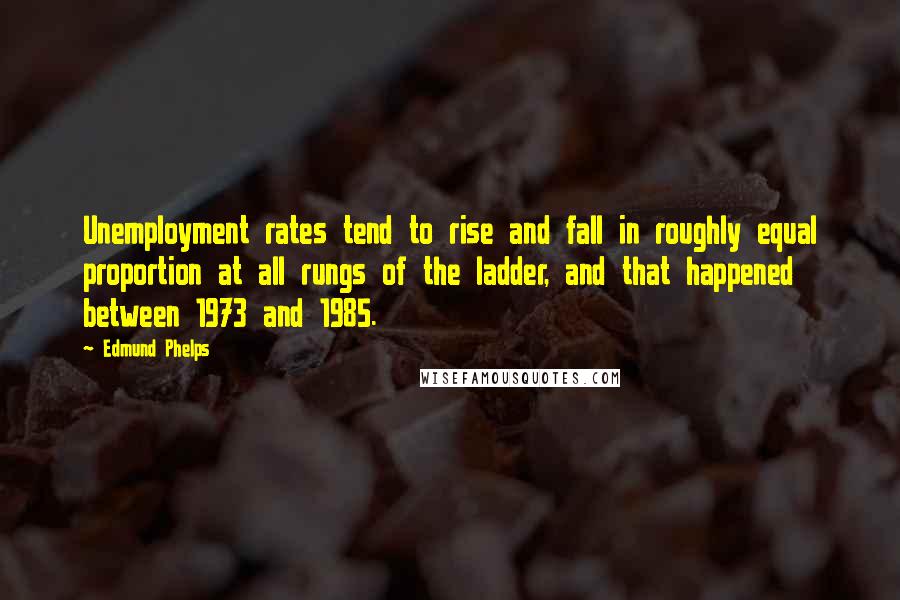 Edmund Phelps Quotes: Unemployment rates tend to rise and fall in roughly equal proportion at all rungs of the ladder, and that happened between 1973 and 1985.