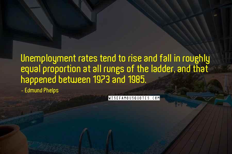 Edmund Phelps Quotes: Unemployment rates tend to rise and fall in roughly equal proportion at all rungs of the ladder, and that happened between 1973 and 1985.