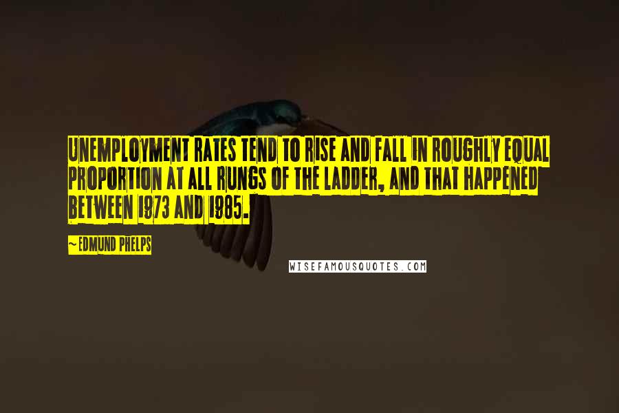 Edmund Phelps Quotes: Unemployment rates tend to rise and fall in roughly equal proportion at all rungs of the ladder, and that happened between 1973 and 1985.