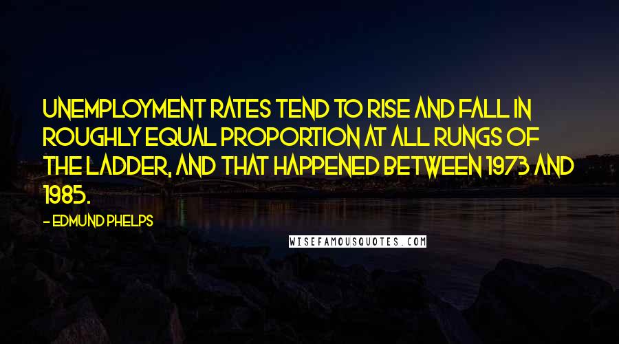 Edmund Phelps Quotes: Unemployment rates tend to rise and fall in roughly equal proportion at all rungs of the ladder, and that happened between 1973 and 1985.