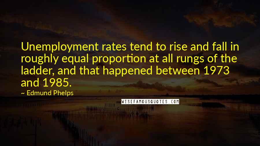 Edmund Phelps Quotes: Unemployment rates tend to rise and fall in roughly equal proportion at all rungs of the ladder, and that happened between 1973 and 1985.