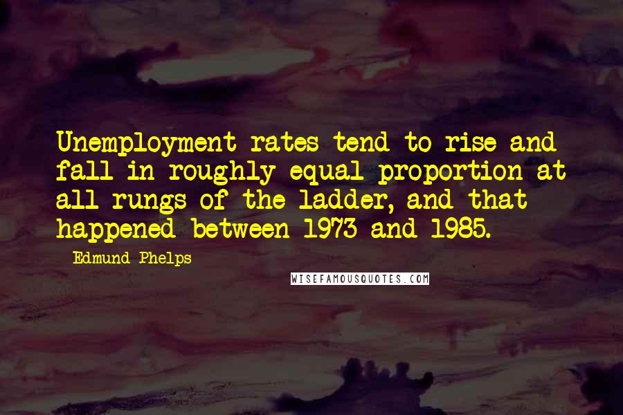 Edmund Phelps Quotes: Unemployment rates tend to rise and fall in roughly equal proportion at all rungs of the ladder, and that happened between 1973 and 1985.