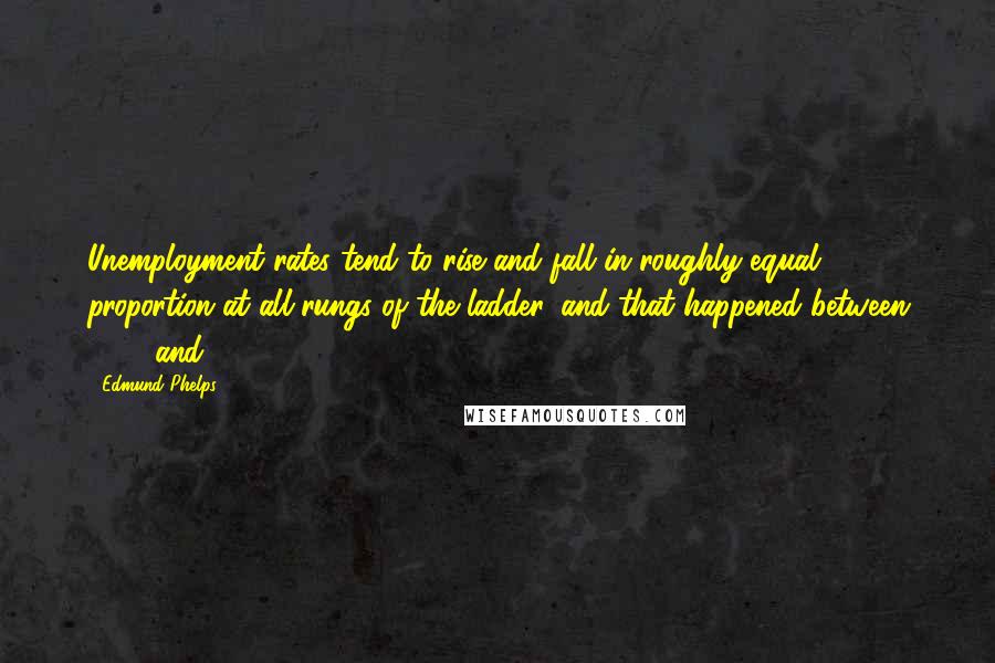 Edmund Phelps Quotes: Unemployment rates tend to rise and fall in roughly equal proportion at all rungs of the ladder, and that happened between 1973 and 1985.