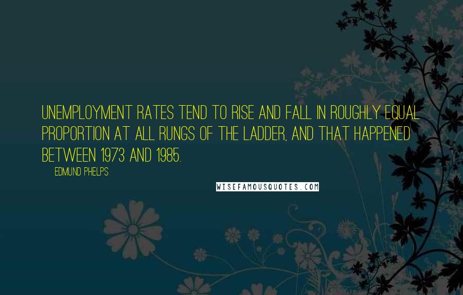 Edmund Phelps Quotes: Unemployment rates tend to rise and fall in roughly equal proportion at all rungs of the ladder, and that happened between 1973 and 1985.