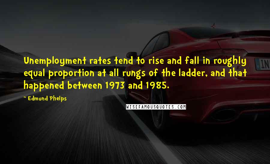 Edmund Phelps Quotes: Unemployment rates tend to rise and fall in roughly equal proportion at all rungs of the ladder, and that happened between 1973 and 1985.