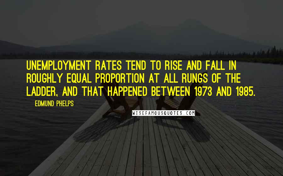 Edmund Phelps Quotes: Unemployment rates tend to rise and fall in roughly equal proportion at all rungs of the ladder, and that happened between 1973 and 1985.