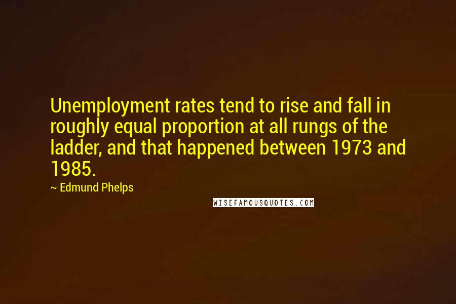 Edmund Phelps Quotes: Unemployment rates tend to rise and fall in roughly equal proportion at all rungs of the ladder, and that happened between 1973 and 1985.