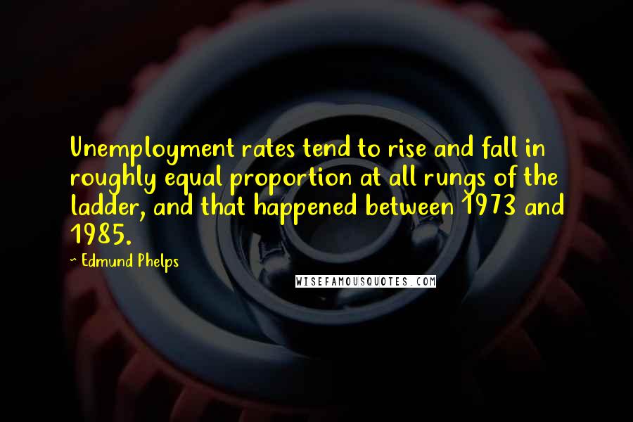 Edmund Phelps Quotes: Unemployment rates tend to rise and fall in roughly equal proportion at all rungs of the ladder, and that happened between 1973 and 1985.