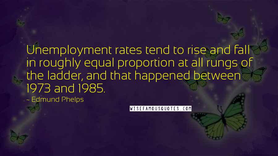 Edmund Phelps Quotes: Unemployment rates tend to rise and fall in roughly equal proportion at all rungs of the ladder, and that happened between 1973 and 1985.