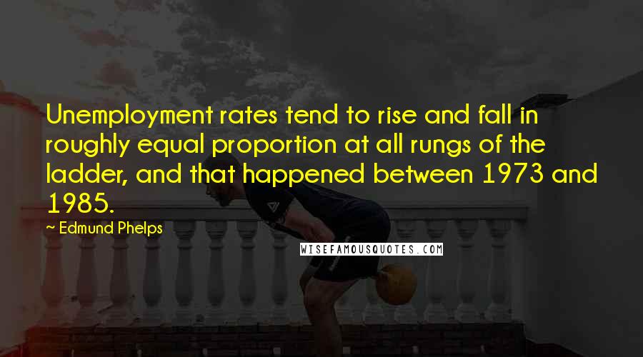 Edmund Phelps Quotes: Unemployment rates tend to rise and fall in roughly equal proportion at all rungs of the ladder, and that happened between 1973 and 1985.