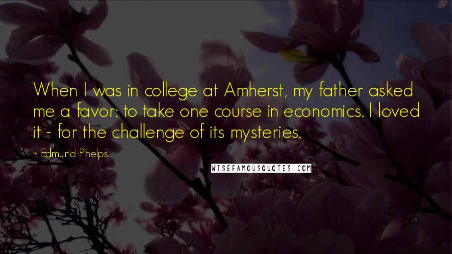 Edmund Phelps Quotes: When I was in college at Amherst, my father asked me a favor: to take one course in economics. I loved it - for the challenge of its mysteries.