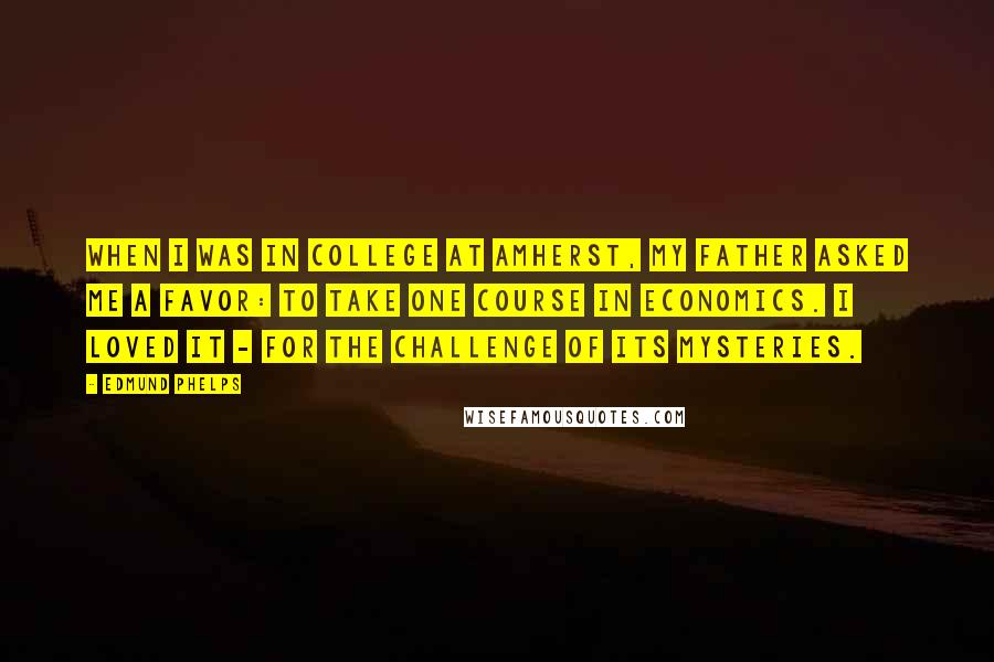 Edmund Phelps Quotes: When I was in college at Amherst, my father asked me a favor: to take one course in economics. I loved it - for the challenge of its mysteries.