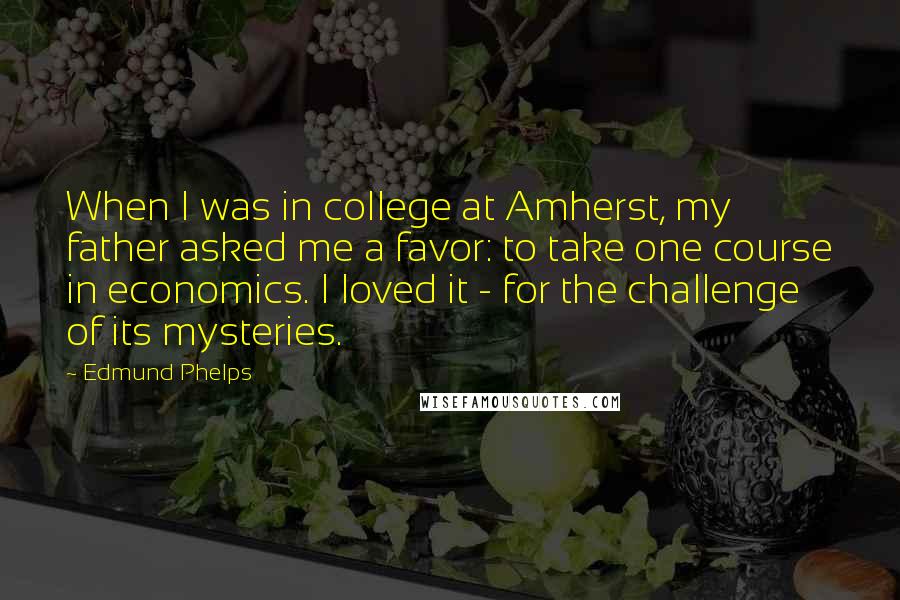 Edmund Phelps Quotes: When I was in college at Amherst, my father asked me a favor: to take one course in economics. I loved it - for the challenge of its mysteries.