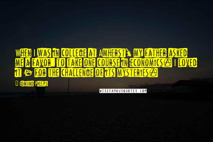 Edmund Phelps Quotes: When I was in college at Amherst, my father asked me a favor: to take one course in economics. I loved it - for the challenge of its mysteries.