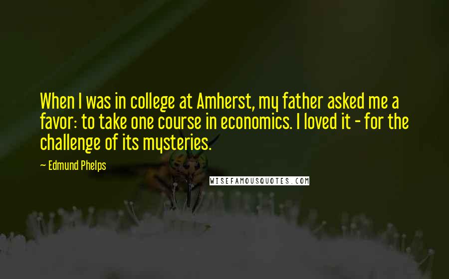 Edmund Phelps Quotes: When I was in college at Amherst, my father asked me a favor: to take one course in economics. I loved it - for the challenge of its mysteries.