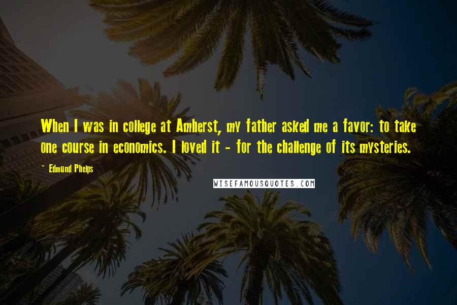 Edmund Phelps Quotes: When I was in college at Amherst, my father asked me a favor: to take one course in economics. I loved it - for the challenge of its mysteries.