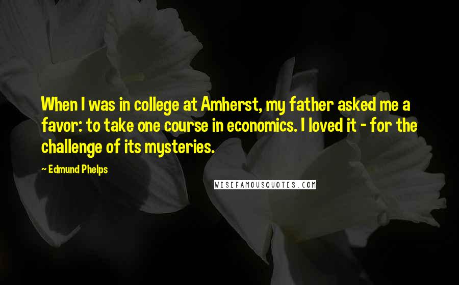 Edmund Phelps Quotes: When I was in college at Amherst, my father asked me a favor: to take one course in economics. I loved it - for the challenge of its mysteries.