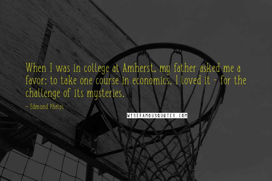 Edmund Phelps Quotes: When I was in college at Amherst, my father asked me a favor: to take one course in economics. I loved it - for the challenge of its mysteries.