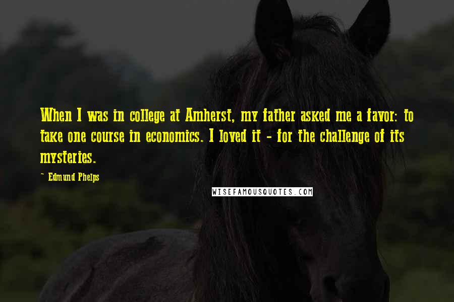 Edmund Phelps Quotes: When I was in college at Amherst, my father asked me a favor: to take one course in economics. I loved it - for the challenge of its mysteries.