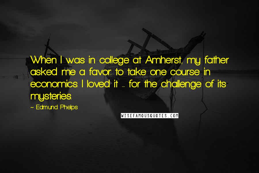 Edmund Phelps Quotes: When I was in college at Amherst, my father asked me a favor: to take one course in economics. I loved it - for the challenge of its mysteries.