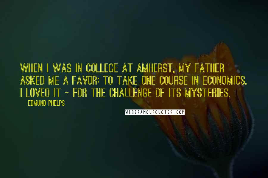 Edmund Phelps Quotes: When I was in college at Amherst, my father asked me a favor: to take one course in economics. I loved it - for the challenge of its mysteries.