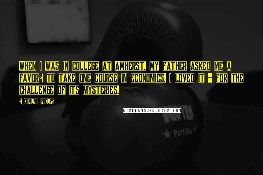 Edmund Phelps Quotes: When I was in college at Amherst, my father asked me a favor: to take one course in economics. I loved it - for the challenge of its mysteries.