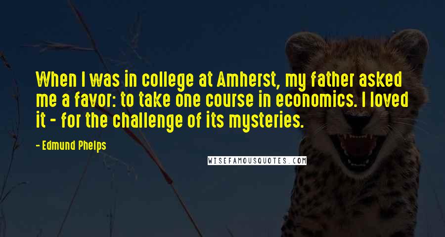 Edmund Phelps Quotes: When I was in college at Amherst, my father asked me a favor: to take one course in economics. I loved it - for the challenge of its mysteries.