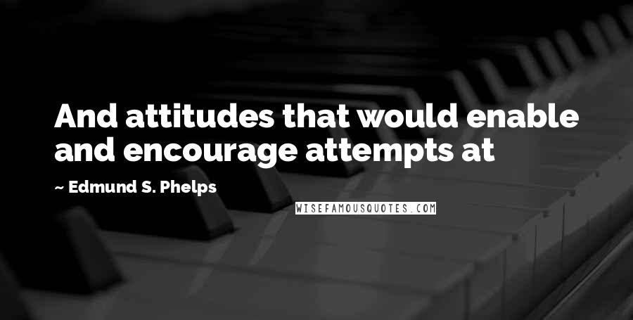 Edmund S. Phelps Quotes: And attitudes that would enable and encourage attempts at