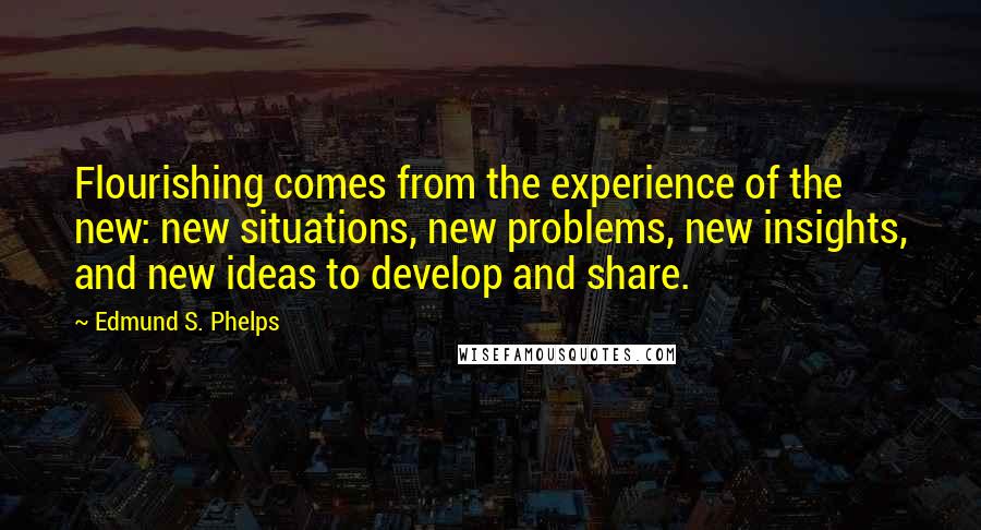 Edmund S. Phelps Quotes: Flourishing comes from the experience of the new: new situations, new problems, new insights, and new ideas to develop and share.