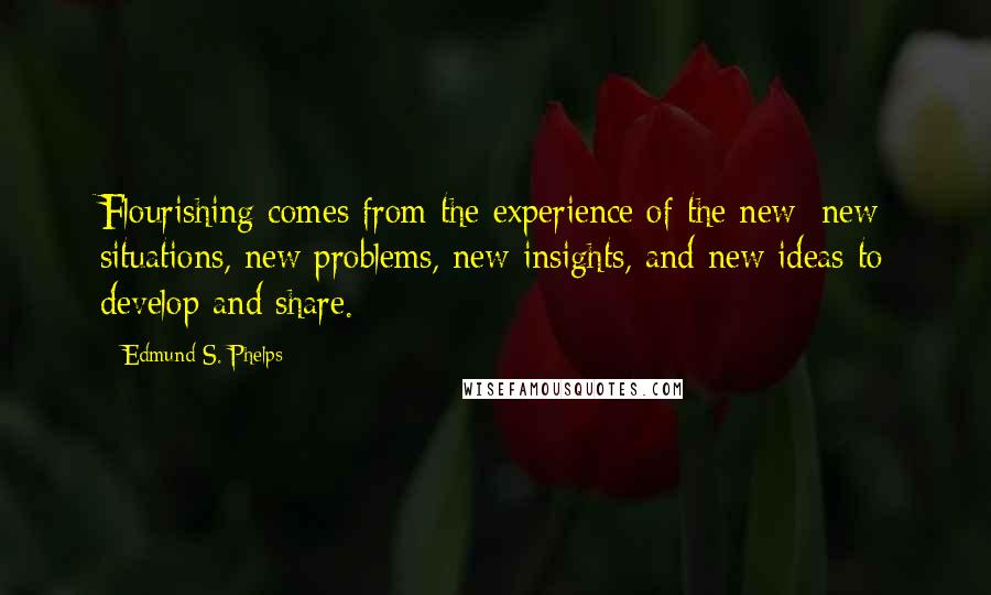 Edmund S. Phelps Quotes: Flourishing comes from the experience of the new: new situations, new problems, new insights, and new ideas to develop and share.