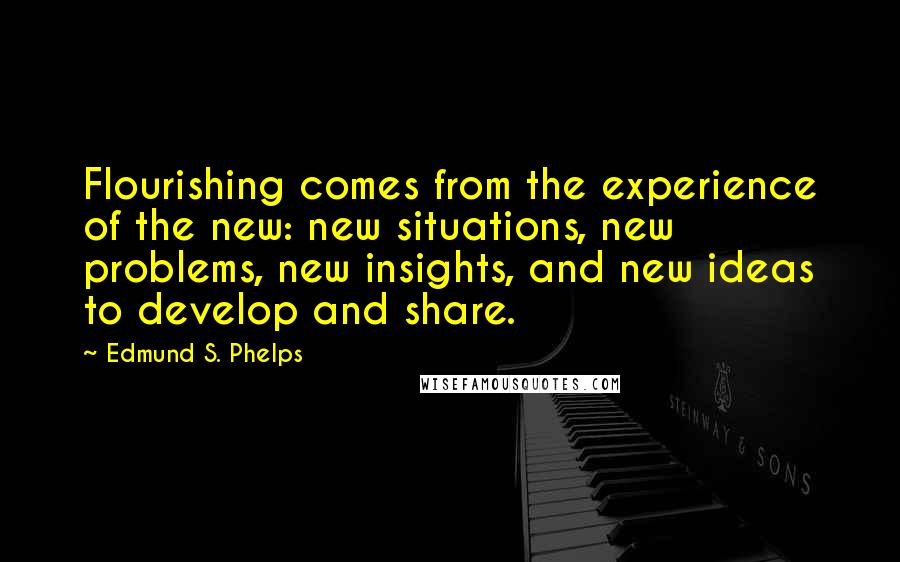 Edmund S. Phelps Quotes: Flourishing comes from the experience of the new: new situations, new problems, new insights, and new ideas to develop and share.