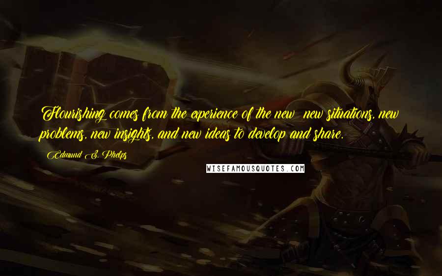 Edmund S. Phelps Quotes: Flourishing comes from the experience of the new: new situations, new problems, new insights, and new ideas to develop and share.