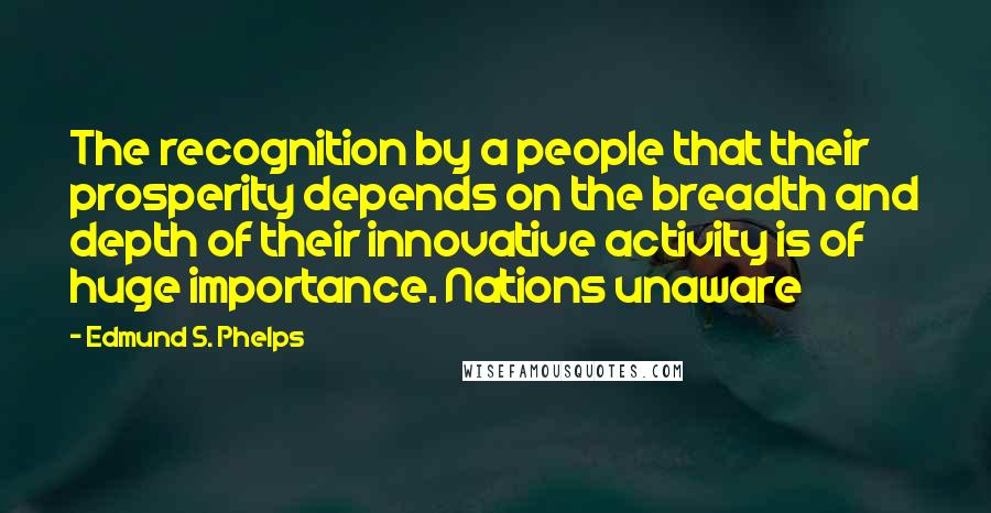Edmund S. Phelps Quotes: The recognition by a people that their prosperity depends on the breadth and depth of their innovative activity is of huge importance. Nations unaware